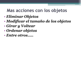 Mas acciones con los objetos 
• Eliminar Objetos 
• Modificar el tamaño de los objetos 
• Girar y Voltear 
• Ordenar objetos 
• Entre otros….. 
 