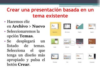 Crear una presentación basada en un 
tema existente 
• Hacemos clic 
en Archivo > Nuevo 
• Seleccionaremos la 
opción Temas. 
• Se desplegará un 
listado de temas. 
Selecciona el que 
tenga un diseño más 
apropiado y pulsa el 
botón Crear. 
 