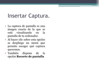 Insertar Captura. 
• La captura de pantalla es una 
imagen exacta de lo que se 
está visualizando en la 
pantalla de tu ordenador. 
• Al hacer clic sobre esta opción 
se despliega un menú que 
permite escoger qué captura 
queremos. 
• También dispone de la 
opción Recorte de pantalla 
