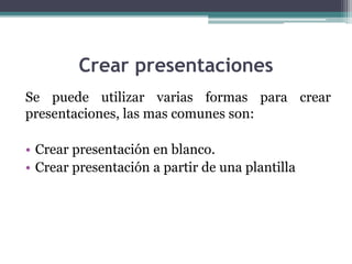 Crear presentaciones 
Se puede utilizar varias formas para crear 
presentaciones, las mas comunes son: 
• Crear presentación en blanco. 
• Crear presentación a partir de una plantilla 
 
