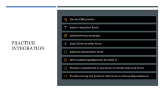 PRACTICE
INTEGRATION
Identify EMR provider
Load in requisition forms
Load pharmacy script pad
Load TA/Amnio order forms
Load pre-authorization forms
Offer a patient questionnaire for check in
Provide a phlebotomist or key person to handle pharma & Amnio
Provide training and guidance with hands on step-by-step assistance
 