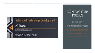 CONTACT US
TODAY
214-998-8457
THE WOODLANDS, TEXAS
PATRICK@2DGLOBAL.COM
WWW.2DGLOBAL.COM
WWW.LINKEDIN.COM/IN/PATRICKABBOTT1
 