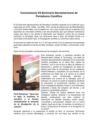 Conclusiones VII Seminario Iberoamericano de
Periodismo Científico
El VII Seminario Iberoamericano de Periodismo Científico realizado en la ciudad de Loja y
organizado por UTPL, FIDAL, red UREL, FAO, Comité de Alianza para las Altas Montañas
y Convenio Andrés Bello, tuvo el objetivo de unir a dos mundos que por lo general viven
separados (la comunidad científica y los comunicadores) pero que deberían mantenerse
unidos para llevar a los demás la información que requieren acerca de los avances
científicos, la tecnología, llevar una información veraz y ética. Así también formar a la
comunidad universitaria hacia la investigación científica y a comunicar sobre ciencia.
El seminario se realizó los días 16 y 17 de mayo del 2013 con la presencia de importantes
personajes sabientes de temas de altas montañas, cambio climático, comunicación, entre
otras.
Estas son las principales conclusiones que se recogieron del seminario:
Peré Estupinyá, escritor, y periodista científico del
Massachusetts Institute of Technology, nos habló de
recientes descubrimientos realizadas por la comunidad
científica recopilados en su último libro “Ladrón de
Cerebros”, con el cual él tuvo la labor de infiltrase en
laboratorios y centros de investigación de todos los
lugares para robar el conocimiento de las verdaderas
mentes brillantes y compartirlo con sus lectores. En la
conferencia nos habló que a la ciencia se la puede
caracterizar como inconformista, optimista y
colaboradora por encima de la ideología, pero sin
embargo a la ciencia le queda la asignatura pendiente
de aprovechar el conocimiento científico, es decir
hacer investigación aplicada, tender a una información
sostenible a través del compartir, del difundir, y del
propiciar un aprendizaje colectivo.
Expresó: “Desde los medios debemos crear una
divulgación positiva, tendente a la recuperación del
planeta, construyendo una área colectiva de
información de carácter educativo, donde ciencia,
universidad y comunicación, trabajen con un mismo
objetivo. Igual que el rigor, la sorpresa, la narrativa y el
humor; incorporemos la emoción en la divulgación de
la ciencia".
Haciendo referencia a su experiencia al escribir su libro, al comunicar información
científica (tuvo muchas dificultades), y concluyó con una frase que escribió en los
Peré Estupinyá: “Igual que
el rigor, la sorpresa, la
narrativa y el humor;
incorporemos la emoción
en la divulgación de la
ciencia".
 