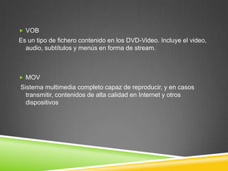  VOB

Es un tipo de fichero contenido en los DVD-Video. Incluye el video,
audio, subtítulos y menús en forma de stream.

 MOV

Sistema multimedia completo capaz de reproducir, y en casos
transmitir, contenidos de alta calidad en Internet y otros
dispositivos

 