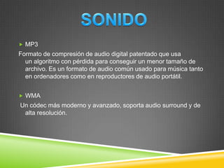  MP3

Formato de compresión de audio digital patentado que usa
un algoritmo con pérdida para conseguir un menor tamaño de
archivo. Es un formato de audio común usado para música tanto
en ordenadores como en reproductores de audio portátil.
 WMA

Un códec más moderno y avanzado, soporta audio surround y de
alta resolución.

 