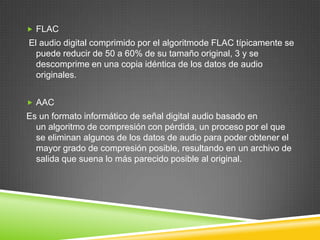  FLAC

El audio digital comprimido por el algoritmode FLAC típicamente se
puede reducir de 50 a 60% de su tamaño original, 3 y se
descomprime en una copia idéntica de los datos de audio
originales.
 AAC

Es un formato informático de señal digital audio basado en
un algoritmo de compresión con pérdida, un proceso por el que
se eliminan algunos de los datos de audio para poder obtener el
mayor grado de compresión posible, resultando en un archivo de
salida que suena lo más parecido posible al original.

 