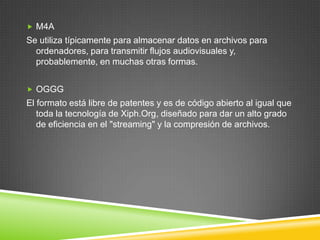  M4A

Se utiliza típicamente para almacenar datos en archivos para
ordenadores, para transmitir flujos audiovisuales y,
probablemente, en muchas otras formas.
 OGGG

El formato está libre de patentes y es de código abierto al igual que
toda la tecnología de Xiph.Org, diseñado para dar un alto grado
de eficiencia en el "streaming" y la compresión de archivos.

 