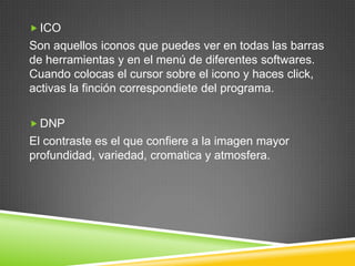  ICO

Son aquellos iconos que puedes ver en todas las barras
de herramientas y en el menú de diferentes softwares.
Cuando colocas el cursor sobre el icono y haces click,
activas la finción correspondiete del programa.
 DNP

El contraste es el que confiere a la imagen mayor
profundidad, variedad, cromatica y atmosfera.

 