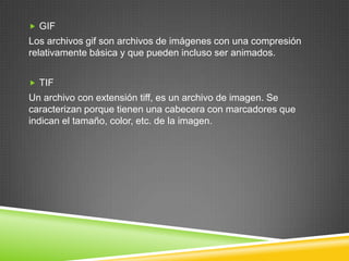  GIF

Los archivos gif son archivos de imágenes con una compresión
relativamente básica y que pueden incluso ser animados.
 TIF

Un archivo con extensión tiff, es un archivo de imagen. Se
caracterizan porque tienen una cabecera con marcadores que
indican el tamaño, color, etc. de la imagen.

 