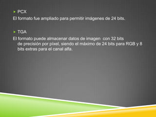  PCX

El formato fue ampliado para permitir imágenes de 24 bits.
 TGA

El formato puede almacenar datos de imagen con 32 bits
de precisión por píxel, siendo el máximo de 24 bits para RGB y 8
bits extras para el canal alfa.

 