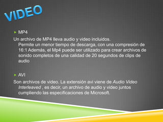  MP4

Un archivo de MP4 lleva audio y video incluidos.
Permite un menor tiempo de descarga, con una compresión de
16:1 Además, el Mp4 puede ser utilizado para crear archivos de
sonido completos de una calidad de 20 segundos de clips de
audio
 AVI

Son archivos de video. La extensión avi viene de Audio Video
Interleaved , es decir, un archivo de audio y video juntos
cumpliendo las especificaciones de Microsoft.

 