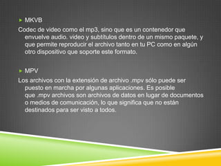  MKVB

Codec de video como el mp3, sino que es un contenedor que
envuelve audio. video y subtítulos dentro de un mismo paquete, y
que permite reproducir el archivo tanto en tu PC como en algún
otro dispositivo que soporte este formato.
 MPV

Los archivos con la extensión de archivo .mpv sólo puede ser
puesto en marcha por algunas aplicaciones. Es posible
que .mpv archivos son archivos de datos en lugar de documentos
o medios de comunicación, lo que significa que no están
destinados para ser visto a todos.

 
