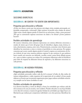 ÁMBiTo: ASiGNATuRA

SECCIONES DIDÁCTICAS
seCCIÓN A1. MI SENTIR Y TU SENTIR SON IMPORTANTES
Preguntas para discusión y reflexión
¿Cómo nos damos cuenta que una persona está alegre, triste, enojada, preocupada, sor-
prendida, avergonzada o interesada? ¿Qué sentimos al percibir estos estados de ánimo?
¿Qué ocurre cuando alguien pierde el control de sus emociones y daña a otras personas?
¿Por qué es conveniente expresar emociones sin dañar a los demás? ¿Cómo podemos
hacerlo?

Posibles actividades de aprendizaje
De manera voluntaria, varios alumnos representan con mímica diferentes emociones y
estados de ánimo que el resto del grupo trata de identificar: alegría, enojo, tristeza, in-
terés, aburrimiento, sorpresa, entre otros. Posteriormente, comentan cómo hicieron para
identificar las emociones y cómo se sienten al percibirlas en otras personas. En equipos
comentan qué ocurre cuando alguien pierde el control y expresa sus sentimientos de for-
ma violenta, de qué otras maneras podemos expresar lo que sentimos, lo que podemos
hacer cuando una emoción nos desborda –escribir, contar, cantar, llorar, dibujar, pensar,
etc.– para no dañar a quienes nos rodean. En contraparte reflexionan sobre los beneficios
para todos de respetar las diferentes formas de expresión y las diferentes emociones en
cada persona.


seCCIÓN A2. MI AGENDA PERSONAL
Preguntas para discusión y reflexión
¿Qué actividades personales realizo cada día de la semana? ¿Cuáles de ellas realizo de
manera independiente y cuáles requieren de la supervisión de un adulto? ¿Cómo puedo
elaborar un horario que me permita organizarme para: jugar, realizar actividades extracla-
se y cumplir con las tareas acordadas en casa?

Posibles actividades de aprendizaje
Los alumnos describen, a través de dibujos y frases, las actividades que realizan cada día
de la semana en la casa, la escuela y otros ámbitos. Pueden ubicarlas en una hoja dividida
en los días de la semana a manera de agenda. Señalan las actividades que eligen hacer con
libertad, las que realizan por compromiso individual o con otras personas. Identifican las

172
 