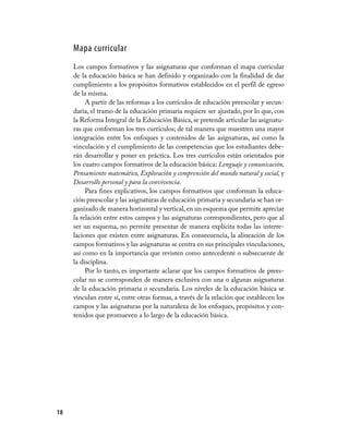 Mapa curricular
     Los campos formativos y las asignaturas que conforman el mapa curricular
     de la educación básica se han definido y organizado con la finalidad de dar
     cumplimiento a los propósitos formativos establecidos en el perfil de egreso
     de la misma.
          A partir de las reformas a los currículos de educación preescolar y secun-
     daria, el tramo de la educación primaria requiere ser ajustado, por lo que, con
     la Reforma Integral de la Educación Básica, se pretende articular las asignatu-
     ras que conforman los tres currículos; de tal manera que muestren una mayor
     integración entre los enfoques y contenidos de las asignaturas, así como la
     vinculación y el cumplimiento de las competencias que los estudiantes debe-
     rán desarrollar y poner en práctica. Los tres currículos están orientados por
     los cuatro campos formativos de la educación básica: Lenguaje y comunicación,
     Pensamiento matemático, Exploración y comprensión del mundo natural y social, y
     Desarrollo personal y para la convivencia.
          Para fines explicativos, los campos formativos que conforman la educa-
     ción preescolar y las asignaturas de educación primaria y secundaria se han or-
     ganizado de manera horizontal y vertical, en un esquema que permite apreciar
     la relación entre estos campos y las asignaturas correspondientes, pero que al
     ser un esquema, no permite presentar de manera explícita todas las interre-
     laciones que existen entre asignaturas. En consecuencia, la alineación de los
     campos formativos y las asignaturas se centra en sus principales vinculaciones,
     así como en la importancia que revisten como antecedente o subsecuente de
     la disciplina.
          Por lo tanto, es importante aclarar que los campos formativos de prees-
     colar no se corresponden de manera exclusiva con una o algunas asignaturas
     de la educación primaria o secundaria. Los niveles de la educación básica se
     vinculan entre sí, entre otras formas, a través de la relación que establecen los
     campos y las asignaturas por la naturaleza de los enfoques, propósitos y con-
     tenidos que promueven a lo largo de la educación básica.




18
 