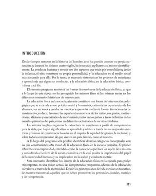 INTRODUCCIÓN
Desde tiempos remotos en la historia del hombre, éste ha querido conocer su propia na-
turaleza y, durante los últimos cuatro siglos, ha intentado explicarse a sí mismo científica-
mente. La conducta humana y motriz son dos aspectos que están por consolidarse; desde
la infancia, el niño construye su propia personalidad, y la educación es el medio social
más adecuado para ello. Por lo tanto, es necesario sistematizar los procesos de enseñanza
y aprendizaje que rigen sus conductas, y la educación física, en la educación básica, con-
tribuye a tal fin.
     El presente programa reorienta las formas de enseñanza de la educación física, ya que
a lo largo de esta época no ha perseguido los mismos fines ni las mismas metas en los
diferentes momentos históricos de nuestro país.
     La educación física en la escuela primaria constituye una forma de intervención peda-
gógica que se extiende como práctica social y humanista, estimula las experiencias de los
alumnos, sus acciones y conductas motrices expresadas mediante formas intencionadas de
movimiento; es decir, favorece las experiencias motrices de los niños, sus gustos, motiva-
ciones, aficiones y necesidades de movimiento, tanto en los patios y áreas definidas en las
escuelas primarias del país, como en diferentes actividades de su vida cotidiana.
     Lo anterior implica organizar la estructura de enseñanza a partir de competencias
para la vida; que hagan significativo lo aprendido y utilice a través de sus respuestas mo-
trices y formas de convivencia basadas en el respeto, la equidad de género, la inclusión y
sobre todo la comprensión de que vive en un país diverso, como el nuestro.
     A lo largo del programa será posible identificar diversas categorías conceptuales con
las que construiremos otra visión de la educación física en la escuela primaria. El primer
referente es la corporeidad, entendida como la conciencia que hace un sujeto de sí mismo
y considerada el centro de la acción educativa, en la cual resalta la importancia del papel
de la motricidad humana y su implicación en la acción y conducta motriz.
     Será necesario identificar los límites de la educación física en la escuela para poder
reinterpretar, en una visión actual, las competencias propuestas, además de la educación
en valores a través de la motricidad. Desde los primeros años de vida escolar se muestran,
de manera transversal, aquellos que se deben promover: los personales, sociales, morales
y de competencia.

                                                                                         201
 