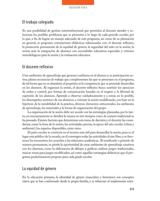 educación física




El trabajo colegiado
Es una posibilidad de gestión interinstitucional que permitirá al docente atender y so-
lucionar los posibles problemas que se presenten a lo largo de cada periodo escolar; por
lo que, a fin de lograr un manejo adecuado de este programa, así como de su planeación
en general, se proponen orientaciones didácticas relacionadas con: el docente reflexivo,
la promoción permanente de la equidad de género, la seguridad del niño en la sesión, la
sesión ante la integración de alumnos con necesidades educativas especiales y criterios
metodológicos para la sesión y la evaluación educativa.


El docente reflexivo
Crea ambientes de aprendizaje que generen confianza en el alumno y su participación ac-
tiva; planea secuencias de trabajo que complementen las que se presentan en el programa,
de tal forma que no se abandone el propósito ni la competencia que se pretende desarrollar
en los alumnos. Al organizar la sesión, el docente reflexivo busca sustituir los ejercicios
de orden y control, por formas de comunicación basadas en el respeto y la libertad de
expresión de los alumnos. Aprende a observar cuidadosamente y a mirar, en lo posible,
los desempeños motrices de sus alumnos; a orientar la sesión modificando, con base en la
hipótesis de la variabilidad de la práctica, diversos elementos estructurales, los ambientes
de aprendizaje, los materiales y la forma de organización del grupo.
     La organización de la sesión debe ser acorde con las estrategias planeadas, por lo tan-
to, no necesariamente se dividirá la misma en tres tiempos como de manera tradicional se
ha pensado. Existen factores que determinan esta toma de decisión y el docente las consi-
derará, como la hora de la sesión, las actividades previas, la época del año escolar (clima y
ambiente), los espacios disponibles, entre otros.
     El patio escolar se convierte en el recurso más útil para desarrollar la sesión, pues es el
lugar más público de la escuela, en él convergen todas las actividades al aire libre, y se favo-
recen los encuentros, los acuerdos y las relaciones académicas. Al zonificarlo o pintarlo de
manera permanente, se pierde la oportunidad de crear ambientes de aprendizaje creativos
con los alumnos, como la elaboración de dibujos y gráficas, realizar juegos tradicionales,
marcar zonas para juegos modificados, así como aquellas estrategias didácticas que el pro-
grama paulatinamente propone para cada grado escolar.


La equidad de género
En la educación primaria, la identidad de género (masculino y femenino) son conceptos
claros que se han conformado desde la propia familia, y se refuerzan al implementar estra-

                                                                                            215
 