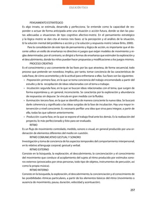 educación física




        PENSAMIENTO ESTRATÉGICO
Es algo innato, se estimula, desarrolla y perfecciona. Se entiende como la capacidad de res-
ponder o actuar de forma anticipada ante una situación o acción futura, donde se dan las pau-
tas adecuadas a situaciones de tipo cognitivo afectivo-motriz. En el pensamiento estratégico
y la lógica motriz se dan cita al menos tres fases: a) la percepción y el análisis de la situación,
b) la solución mental del problema o acción y c) la solución y respuesta motriz (véase Brito, 2000).
      Para la consolidación de este tipo de pensamiento y lógica de acción, es importante que el do-
cente utilice un estilo de enseñanza no directivo ni juegos que exijan modelos de movimiento y re-
glas determinadas; por el contrario, se dirigirá a formas de enseñanza que estimulen la exploración y
el descubrimiento, donde los niños puedan hacer propuestas y modificaciones a los juegos mismos.
        PROCESO CREATIVO
Es el conocimiento y uso conveniente de las fases por las que atraviesa, de forma secuencial, todo
proceso que pretende ser novedoso. Implica, por tanto, tomar conciencia de las características de
cada frase, de cómo acometerlas y de la actitud para enfrentarse a ellas. Sus fases son las siguientes:
  • Preparación: primera fase, en la que se toma conciencia del trabajo encomendado a partir del
    estudio y de la recopilación de ideas relacionadas con el tema a trabajar.
  • Incubación: segunda fase, en la que se buscan ideas relacionadas con el tema, que surgen de
    forma espontánea y, en general, inconsciente. Se caracteriza por la exploración y abundancia
    de respuestas sin depurar. Se vincula en gran medida con la fluidez.
  • Iluminación: tercera fase, en la que se identifica de manera consciente la nueva idea. Se buscará
    darle coherencia y significado a las ideas surgidas de la fase de incubación. Hay una mayor in-
    tervención a nivel consciente. Es necesario perfilar una idea que sirva para integrar, a partir de
    ella, todas las que salieron anteriormente.
  • Producción: cuarta fase, en la que se expone el trabajo final ante los demás. Es la realización del
    proyecto, lo más perfeccionado y listo para ser evaluado.
        RITMO
Es un flujo de movimiento controlado, medido, sonoro o visual, en general producido por una or-
denación de elementos diferentes del medio en cuestión.
        RITMO COMUNICATIVO GESTUAL Y SONORO
Investigación y toma de conciencia de los aspectos temporales del comportamiento interpersonal,
en lo relativo al lenguaje corporal, gestual y verbal.
        RITMO EXTERNO
Consiste en la búsqueda, la exploración, el descubrimiento, la concienciación y el conocimiento
del movimiento que conduce al acoplamiento del sujeto al ritmo producido por estímulos sono-
ros externos (provocados por otras personas, todo tipo de objetos, instrumentos de percusión, así
como la propia música).
        RITMO INTERNO
Consiste en la búsqueda, la exploración, el descubrimiento, la concienciación y el conocimiento de
las posibilidades rítmicas particulares, a partir de los elementos básicos del ritmo (movimiento o
ausencia de movimiento, pausa, duración, velocidad y acentuación).

                                                                                                   257
 