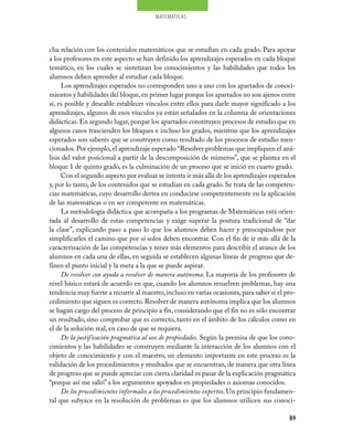 matemáticas




cha relación con los contenidos matemáticos que se estudian en cada grado. Para apoyar
a los profesores en este aspecto se han definido los aprendizajes esperados en cada bloque
temático, en los cuales se sintetizan los conocimientos y las habilidades que todos los
alumnos deben aprender al estudiar cada bloque.
      Los aprendizajes esperados no corresponden uno a uno con los apartados de conoci-
mientos y habilidades del bloque, en primer lugar porque los apartados no son ajenos entre
sí, es posible y deseable establecer vínculos entre ellos para darle mayor significado a los
aprendizajes, algunos de esos vínculos ya están señalados en la columna de orientaciones
didácticas. En segundo lugar, porque los apartados constituyen procesos de estudio que en
algunos casos trascienden los bloques e incluso los grados, mientras que los aprendizajes
esperados son saberes que se construyen como resultado de los procesos de estudio men-
cionados. Por ejemplo, el aprendizaje esperado “Resolver problemas que impliquen el aná-
lisis del valor posicional a partir de la descomposición de números”, que se plantea en el
bloque 1 de quinto grado, es la culminación de un proceso que se inició en cuarto grado.
      Con el segundo aspecto por evaluar se intenta ir más allá de los aprendizajes esperados
y, por lo tanto, de los contenidos que se estudian en cada grado. Se trata de las competen-
cias matemáticas, cuyo desarrollo deriva en conducirse competentemente en la aplicación
de las matemáticas o en ser competente en matemáticas.
      La metodología didáctica que acompaña a los programas de Matemáticas está orien-
tada al desarrollo de estas competencias y exige superar la postura tradicional de “dar
la clase”, explicando paso a paso lo que los alumnos deben hacer y preocupándose por
simplificarles el camino que por sí solos deben encontrar. Con el fin de ir más allá de la
caracterización de las competencias y tener más elementos para describir el avance de los
alumnos en cada una de ellas, en seguida se establecen algunas líneas de progreso que de-
finen el punto inicial y la meta a la que se puede aspirar.
      De resolver con ayuda a resolver de manera autónoma. La mayoría de los profesores de
nivel básico estará de acuerdo en que, cuando los alumnos resuelven problemas, hay una
tendencia muy fuerte a recurrir al maestro, incluso en varias ocasiones, para saber si el pro-
cedimiento que siguen es correcto. Resolver de manera autónoma implica que los alumnos
se hagan cargo del proceso de principio a fin, considerando que el fin no es sólo encontrar
un resultado, sino comprobar que es correcto, tanto en el ámbito de los cálculos como en
el de la solución real, en caso de que se requiera.
      De la justificación pragmática al uso de propiedades. Según la premisa de que los cono-
cimientos y las habilidades se construyen mediante la interacción de los alumnos con el
objeto de conocimiento y con el maestro, un elemento importante en este proceso es la
validación de los procedimientos y resultados que se encuentran, de manera que otra línea
de progreso que se puede apreciar con cierta claridad es pasar de la explicación pragmática
“porque así me salió” a los argumentos apoyados en propiedades o axiomas conocidos.
      De los procedimientos informales a los procedimientos expertos. Un principio fundamen-
tal que subyace en la resolución de problemas es que los alumnos utilicen sus conoci-

                                                                                           89
 