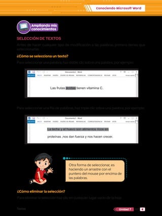 Conociendo Microsoft Word
Textos 117
Unidad 7
Otra forma de seleccionar, es
haciendo un arrastre con el
puntero del mouse por encima de
las palabras.
SELECCIÓN DE TEXTOS
Antes de hacer cualquier tipo de modificación a las palabras, primero tienes que
seleccionarlas.
¿Cómo se selecciona un texto?
Para seleccionar una palabra, haz doble clic sobre una palabra, por ejemplo:
¿Cómo eliminar la selección?
Para eliminar la selección haz clic en cualquier lugar vacío de la hoja.
Para seleccionar una fila de palabras, haz triple clic sobre una palabra, por ejemplo:
Ampliando mis
conocimientos
INICIO INSERTAR DISEÑO DISEÑO DE PÁGINA REFERENCIAS CORRESPONDENCIA REVISAR VISTA Iniciar sesión
Documento1 - Word
PÁGINA 1 DE 1 6 PALABRAS 100 %
Las frutas ácidas tienen vitamina C.
Documento2 - Word
ARCHIVO
INICIO INSERTAR DISEÑO DISEÑO DE PÁGINA REFERENCIAS CORRESPONDENCIA REVISAR VISTA Iniciar sesión
Documento1 - Word
PÁGINA 1 DE 1 6 PALABRAS 100 %
Las frutas ácidas tienen vitamina C.
Documento2 - Word
ARCHIVO
ARCHIVO INICIO INSERTAR DISEÑO DISEÑO DE PÁGINA REFERENCIAS CORRESPONDENCIA REVISAR VISTA Iniciar sesión
Documento1 - Word
PÁGINA 1 DE 1 6 PALABRAS 100 %
La leche y el huevo son alimentos ricos en
proteínas ,nos dan fuerza y nos hacen crecer.
 