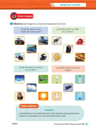 Textos 95
Computación Global Segundo grado
1 Observa las imágenes y marca la respuesta correcta.
Diverti Juegos
Dibuja con Tux Paint
Debo aplicar
Amistad
La amistad es la muestra de amor más grande que practicamos
a diario. Los amigos son una bendición de la vida.
¿Cuál de estos no vemos
en el cielo?
¿Cuál de estos no es de
cristal?
¿Cuál de estos no es
medio de transporte?
¿Cuál de estos no cabe
en la mano?
 