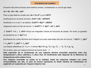 EFICIENCIA DE CARNOT
Ecuación del primer principio para sistema cerrado, considerando un mol de gas ideal:
du = δq - δw = δq − pdV
Para un gas ideal se cumple que: du = Cv dT y p = nRT/V
Sustituyendo en el primer principio: CvdT = δq − nRTdV/V
Dividiendo m a m por T, se obtiene: CvdT/T = δq/T − nRdV/V
Integrando sobre el ciclo de Carnot: CvdT/T =
∮ ∮ δq/T − nR dV/V
∮
∮ CvdT/T = 0 y dV/V = 0
∮ por ser integrales cíclicas de funciones de estado. Por tanto, la igualdad
se transforma en:∮ δq/T = 0
Escribiendo los cuatro términos de la integral (uno para cada etapa del ciclo de Carnot): ∮δq/T= ∮12δq/T
+ ∮23δq/T + ∮34δq/T + ∮41δq/T
Las etapas adiabáticas (2→3 y 4→1) tienen δq = 0 = qC / TC + qF / TF → TF / TC = qF / qC
Por lo tanto, para una máquina térmica de Carnot será: =
Esta expresión da el rendimiento de una máquina térmica reversible operando entre dos
temperaturas TC (foco caliente) y TF (foco frío). El rendimiento sólo depende de la diferencia de
temperaturas entre ambos focos.
Una máquina reversible no existe en la realidad, todas las máquinas trabajan con cierta
irreversibilidad, por ello, el ciclo de Carnot representa un límite máximo de rendimiento no
pudiendo ser superado por ninguna máquina real.
 