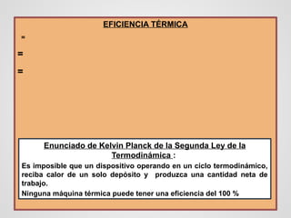 EFICIENCIA TÉRMICA
=
=
=
Enunciado de Kelvin Planck de la Segunda Ley de la
Termodinámica :
Es imposible que un dispositivo operando en un ciclo termodinámico,
reciba calor de un solo depósito y produzca una cantidad neta de
trabajo.
Ninguna máquina térmica puede tener una eficiencia del 100 %
 