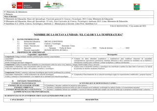  Materiales de laboratorio.
 Balanza.
Para el docente:
 Ministerio de Educación. Rutas del Aprendizaje. Fascículo general 4. Ciencia y Tecnología. 2013. Lima. Ministerio de Educación.
 Ministerio de Educación. Rutas del Aprendizaje. VI ciclo. Área Curricular de Ciencia, Tecnología y Ambiente.2015. Lima. Ministerio de Educación.
 Santillana S.A. (2016). Ciencia, Tecnología y Ambiente 2. Manual para el docente. Lima-Perú: Santillana S.A.
VALLE MANANTIAL, 15 de octubre del 2022.
NOMBRE DE LA OCTAVA UNIDAD: “EL CALOR Y LA TEMPERATURA”
I. DATOS INFORMATIVOS
I.1. Institución Educativa : MICAELA BASTIDAS
I.2. Área curricular : Ciencia y Tecnología
I.3. Grado / Sección (es) : 2do Grado Secciones: Única
I.4. Duración : ……. Semanas Fecha de Inicio : ….. / ….. / 2022 Fecha de término : ….. / ….. / 2022
I.5. Docente responsable : RENOJO BENITO, RUSSELL.
II. PROPÓSITO DE APRENDIZAJE
Capacidad / capacidades Desempeños
Competencia: Indaga mediante métodos científicos para construir conocimientos.
Capacidades:
Problematiza situaciones.
Diseña estrategias para hacer indagación.
 Compara los datos obtenidos (cualitativos y cuantitativos) para establecer relaciones de causalidad,
correspondencia, equivalencia, pertenencia, similitud, diferencia u otros, contrasta los resultados con su hipótesis e
información científica para confirmar o refutar su hipótesis y elabora conclusiones.
Competencia: Explica el mundo físico basándose en conocimientos sobre los seres vivos, materia y energía, biodiversidad, tierra y universo.
Capacidades: Comprende y usa conocimientos sobre los seres vivos.
Evalúa las implicancias del saber y del quehacer científico y tecnológico.
 Explica como el desarrollo científico y tecnológico ha contribuido a cambiar las ideas sobre el universo y la vida de
las personas en distintos momentos históricos.
Competencia: Diseña y construye soluciones tecnológicas para resolver problemas de su entorno
Capacidades: Implementa y valida la alternativa de solución tecnológica.
Evalúa y comunica el funcionamiento y los impactos de su alternativa de solución tecnológica.
 Comprueba el funcionamiento de su solución tecnológica según los requerimientos establecidos y propone mejoras.
III. ENFOQUES TRANSVERSALES.
ENFOQUES TRANSVERSALES ACTITUDES QUE SE DEMUESTRAN CUANDO…
ENFOQUE DE IGUALDAD DE GÉNERO  Estudiantes y docentes analizan los prejuicios entre géneros.
ENFOQUE AMBIENTAL  Docentes y estudiantes promueven estilos de vida en armonía con el ambiente, revalorando los saberes locales y el conocimiento ancestral.
ENFOQUE BÚSQUEDA DE LA EXCELENCIA  Docentes y estudiantes utilizan sus cualidades y recursos al máximo posible para cumplir con éxito las metas que se proponen a nivel personal y colectivo.
COMPETENCIAS TRANSVERSALES.
SE DESENVUELVE EN ENTORNOS VIRTUALES GENERADOS POR LAS TIC
CAPACIDADES DESEMPEÑOS
 