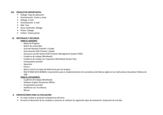 VIII. PRODUCTOS IMPORTANTES
 Diálogo. Hoja de aplicación
 Dramatización. Cartas y notas
 Diálogo. E-mail
 Dramatización. E-mail
 Mid- Tem
 Aviso clasificado. Diálogo
 Póster. Diálogo
 Folleto. Tarjeta postal
IX. MATERIALES Y RECURSOS
PARA EL DOCENTE:
- Mapa de Progreso
- Matriz de contenidos
- Guía del docente (Teacher´s Guide)
- Guía docente EDO (Teacher´s Book)
- Guía para uso del sistema EDO (Teacher Management System (TMS)
- Cuaderno de trabajo (Workbook)
- Cuaderno de trabajo con respuestas (Workbook Answer Key)
- Computadora portátil
- Separatas
- Pizarra
- Marco Común Europeo de Referencia para las lenguas
- RSG N°2060-2014-MINEDU Lineamientos para la implementación de la enseñanza del Idioma Inglés en las Instituciones Educativas Públicas de
EBR
PARA EL ESTUDIANTE:
- Cuaderno de trabajo (Workbook)
- Software English Discoveries Offline
- Computadora portátil
- Audífonos con micrófonos
- Mouse
X. ORIENTACIONES PARA LA EVALUACIÓN
 En cada Unidad se evaluará competencias del área.
 Durante el desarrollo de las unidades y sesiones se realizará los siguientes tipos de evaluación: evaluación de entrada.
 