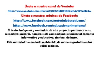 Únete a nuestro canal de Youtube:
https://www.youtube.com/channel/UC2c9MOFE8JOwPAc9EYuMe0w
Únete a nuestras páginas de Facebook:
https://www.facebook.com/materialeducativomx/
https://www.facebook.com/educacionprimariamx/
El texto, imágenes y contenido de este proyecto pertenece a sus
respectivos autores, nosotros solo compartimos el material como fin
informativo y educativo, sin fines de lucro.
Este material fue enviado u obtenido de manera gratuita en las
redes sociales.
 