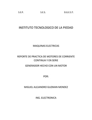 S.E.P.                               S.E.S.                                  D.G.E.S.T.<br />INSTITUTO TECNOLOGICO DE LA PIEDAD<br />MAQUINAS ELECTRICAS<br />REPORTE DE PRACTICA DE MOTORES DE CORRIENTE CONTINUA Y EN SERIE<br />GENERADOR HECHO CON UN MOTOR<br />POR:<br />MIGUEL ALEJANDRO GUZMAN MENDEZ<br />ING. ELECTRONICA<br />LA PIEDAD, MIC.<br />INTRODUCCION<br />DURANTE EL PROCESO DE ESTA PRACTICA PONDREMOS EN FUNCIONAMIENTO NUESTROS CONOCIMIENTOS DE MOTORES DE CORRIENTE DIRECTA TALES COMO MOTOR EN DERIVACION Y EN SERIE.<br />APRENDEREMOS SUS CONEXIONES Y SU FUNCIONAMIENTO REAL.<br />MARCO TEORICO<br />Motores en derivación<br />Es el tipo de motor de corriente continua cuya velocidad no disminuye mas que ligeramente cuando el par aumenta.<br />En los motores de corriente continua y especialmente los de velocidad prácticamente constante, como los shunt, la variación de velocidad producida cuando funciona en carga y en vacío da una base de criterio para definir sus características de funcionamiento.<br />Excepcionalmente, la reacción del inducido debería ser suficientemente grande para que la característica de velocidad fuera ascendente al aumentar la carga.<br />Los polos de conmutación han mejorado la conmutación de los dinamos de tal manera que es posible usar un entrehierro mucho más estrecho que antiguamente.<br />Como la armadura de un motor gira en un campo magnético, se genera una f.e.m. en los conductores que se opone a la dirección de la corriente y se le conoce como fuerza contraelectromotriz. La f.e.m. aplicada debe ser bastante grande como para vencer la fuerza contraelectromotriz y también para enviar la corriente Ia de la armadura a través de Rm, la resistencia del devanado de la armadura y las escobillas.<br />Ea= Eb + IaRm Volts<br />La Ea = f.e.m. aplicada y Eb = fuerza contraelectromotriz. Puesto que la fuerza contraelectromotriz a la velocidad cero, es decir, en el arranque, es idénticamente cero y como por lo general la resistencia de la armadura es pequeña, es obvio, en vista de la ecuación anterior, que, a menos que se tomen medidas para reducir el voltaje aplicado, circulará una corriente excesiva en el motor durante ese arranque. Lo normal es que se usen dispositivos de arranque que consisten en resistores variables en serie, para limitar la corriente de arranque de los motores.<br />El par de un motor es proporcional al número de conductores en la armadura, la corriente por conductor y el flujo magnético total en la máquina. La fórmula para el par es:<br />Z = número total de conductores en la armadura <br /> = flujo magnético total por polo <br />Ia = corriente de la armadura tomada de la línea.<br />! <br />Para un motor dado, el número Z de conductores en la armadura, el número de polos y el número de trayectorias en la armadura son constantes Por lo tanto, el par se puede expresar como:<br />Par = constante ·  · Ia <br />La velocidad se expresa como:<br />Velocidad = constante·(Ea - Ia · Rm)/<br />En el caso del motor en derivación, Ea, Rm y  son constantes, y las curvas de la velocidad y el par se ven como la curva (1) de la figura 16; el par efectivo es menor que el generado por el par requerido para la fricción del viento y la de los cojinetes y las escobillas. La caída en la velocidad desde la condición en vacío hasta la de plena carga rara vez sobrepasa el 5%; de hecho, como , el flujo magnético por polo, disminuye al aumentar la carga, debido a la reacción de la armadura, es posible que la velocidad permanezca aproximadamente constante hasta la plena carga.<br />MOTOR SERIE<br />Es un tipo de motor eléctrico de corriente continua en el cual el devanado de campo (campo magnético principal) se conecta en serie con la armadura. Este devanado está hecho con un alambre grueso porque tendrá que soportar la corriente total de la armadura.<br />Debido a esto se produce un flujo magnético proporcional a la corriente de armadura (carga del motor). Cuando el motor tiene mucha carga, el campo de serie produce un campo magnético mucho mayor, lo cual permite un esfuerzo de torsión mucho mayor. Sin embargo, la velocidad de giro varía dependiendo del tipo de carga que se tenga (sin carga o con carga completa). Estos motores desarrollan un par de arranque muy elevado y pueden acelerar cargas pesadas rápidamente.<br />PROCESO DE LA PRÁCTICA<br />Para realizar esta práctica necesitamos 2 motor de corriente directa uno en derivación y otro en serie.<br />1053465398145El primero que analizamos fue el MOTOR EN DERIVACIÓN (foto 1)<br />Foto1-en esta foto se puede observar cómo van las conexiones del motor en derivación.<br />Lo primero que se realizo fueron las mediciones de la corriente consumida por esta máquina e hicimos 2 tipos de mediciones.<br />El primer tipo de medición fue al ARRANQUE DEL MOTOR y lo que nos arrojo se muestra en la siguiente tabla de resultados.<br />mínima0-2.4 amperes1/40-2.4 amperes1/20- 2.8 amperes3/40-2.8 amperesmáxima3 amperes<br />El otro tipo de medición fue con el MOTOR TRABAJANDO y su consumo es mostrado en la siguiente tabla.<br />mínima400 mA.1/2450mA.3/4500mA.máxima600mA.<br />Estos fueron los resultados arrojados por nuestro amperímetro que se muestra en la siguiente foto.<br />843915-1270<br />Después de saber el consumo de corriente de nuestro motor en derivación nos dimos a la tarea de saber cuál era la resistencia que existía en el reóstato.<br />REOSTATO109156555245<br />CON NUESTRO OHMETRO HICIMOS LAS MEDICIONES CORRESPONDIENTES Y NOS ARROJO LOS SIGUIENTES RESULTADOS MOSTRADOS EN LA SIGUINTE FIGURA.<br />LA BOBINA PRESENTA UNA RESISTENCIA DE  185ΩLA MINIMA RESISTENCIA= 18 ΩLA MAXIMA RESISTENCIA=193.5 Ω75819081915<br />MOTOR EN SERIE<br />Esta práctica fue mucho más sencilla e incluso no se le dio tanto énfasis como con el motor en derivación ya que este motor no cuenta con un reóstato que disminuya o aumente su velocidad así que solo hicimos 2 mediciones de corriente  una que fue al encender el motor y la otra la corriente que consume con el motor trabajando y los resultados fueron los siguientes.<br />Al encender motor1.4 AMotor trabajando500 mA.<br />Generador hecho con un motor<br />Esta práctica la hicimos con 2 motores pequeños de corriente directa usándolos al revés (dándole vueltas a el rotor) y el voltaje generado  se visualiza en la siguiente tabla.<br />1er motor2do motorMínima                -- 180 mV650 mVMáxima           --313 mV1V<br />2863215381000   <br />152404445<br />Motores usados en esta práctica<br />También medimos la resistencia de cada uno de los motores y nos dio estos resultados.<br />1er motor   1.72 Ω        2do motor    19.16Ω<br />CONCLUSION<br />Para concluir podemos decir que ahora ya sabemos prácticamente el funcionamiento de un motor de corriente continua sabemos cuanta corriente consume y la resistencia de su reóstato en la otra practica como conclusión podemos decir que creamos una generador de voltaje conectando un motor o usando un motor al revés.<br />