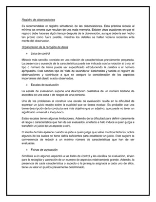Registro de observaciones

Es recomendable el registro simultáneo de las observaciones. Esta práctica reduce al
mínimo los errores que resultan de una mala memoria. Existen otras ocasiones en que el
registro debe hacerse algún tiempo después de la observación, aunque debería ser hecho
tan pronto como fuera posible, mientras los detalles se hallan todavía recientes enla
mente del observador.

Organización de la recogida de datos

       Lista de control

Método más sencillo, consiste en una relación de características previamente preparada.
La presencia o ausencia de la característica puede ser indicada con la notación sí o no; el
tipo o número de ítems puede ser especificado introduciendo la palabra o el número
apropiados. Este sencillo tipo de “lista de lavandería” sistematiza y facilita el registro de
observaciones y contribuye a que se asegure la consideración de los aspectos
importantes del objeto o acto observados.

       Escalas de evaluación

La escala de evaluación supone una descripción cualitativa de un número limitado de
aspectos de una cosa o de rasgos de una persona.

Uno de los problemas al construir una escala de evaluación reside en la dificultad de
expresar un juicio exacto sobre la cualidad que se desea evaluar. Es probable que una
breve descripción de la conducta sea más objetiva que un adjetivo, que puede no tener un
significado universal e inequívoco.

Estas escalas tienen algunas limitaciones. Además de la dificultad para definir claramente
el rasgo o característica que han de ser evaluados, el efecto e halo induce a quien juzga a
transferir un juicio de un aspecto a otro.

El efecto de halo aparece cuando se pide a quien juzga que valúe muchos factores, sobre
algunos de los cuales no tiene datos suficientes para establecer un juicio. Esto sugiere la
conveniencia de reducir a un mínimo número de características que han de ser
evaluadas.

       Fichas de puntuación

Similares a en algunos aspectos a las listas de control y las escalas de evaluación, sirven
para la recogida y valoración de un numero de aspectos relativamente grande. Además, la
presencia de cada característica o aspecto o la jerarquía asignada a cada uno de ellos,
tiene un valor en puntos previamente determinado.
 
