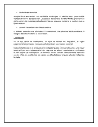 Muestras escalonadas

Aunque no se encuentran con frecuencia, constituyen un método eficaz para evaluar
ciertas habilidades de realización. Las escalas de escritura de THORNDIKE proporcionan
cierto número de muestras graduadas con las que se puede comparar la escritura que se
quiere evaluar.

       Análisis de contenidos o de documentos

El examen sistemático de informes o documentos es una aplicación especializada de la
recogida de datos mediante la observación.

La entrevista

Es un tipo verbal de cuestionario. En lugar de escribir las respuestas, el sujeto
proporciona la información necesaria verbalmente en una relación personal.

Mediante la técnica de la entrevista el investigador puede estimular al sujeto a una mayor
penetración en sus propias experiencias y explorar así aéreas importantes no previstas en
el plan original de investigación. La entrevista resulta también particularmente adecuada
con los niños, los analfabetos, los sujetos con dificultades de lenguaje y los de inteligencia
limitada.
 