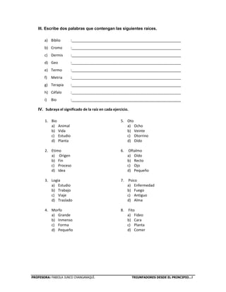 PROFESORA: FABIOLA JUNCO CHANGANAQUÍ. TRIUNFADORES DESDE EL PRINCIPIO…!
III. Escribe dos palabras que contengan las siguientes raíces.
a) Biblio :______________________________________________________
b) Cromo :______________________________________________________
c) Dermis :______________________________________________________
d) Geo :______________________________________________________
e) Termo :______________________________________________________
f) Metria :______________________________________________________
g) Terapia :______________________________________________________
h) Céfalo :______________________________________________________
i) Bio :______________________________________________________
IV. Subraya el significado de la raíz en cada ejercicio.
1. Bio
a) Animal
b) Vida
c) Estudio
d) Planta
2. Etimo
a) Origen
b) Fin
c) Proceso
d) Idea
3. Logia
a) Estudio
b) Trabajo
c) Viaje
d) Traslado
4. Morfo
a) Grande
b) Inmenso
c) Forma
d) Pequeño
5. Oto
a) Ocho
b) Veinte
c) Otorrino
d) Oído
6. Oftalmo
a) Oído
b) Recto
c) Ojo
d) Pequeño
7. Psico
a) Enfermedad
b) Fuego
c) Antiguo
d) Alma
8. Fito
a) Fideo
b) Cara
c) Planta
d) Comer
9.
 