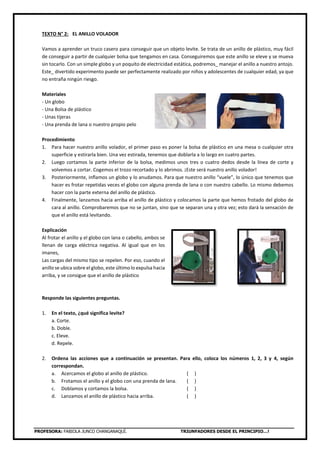 PROFESORA: FABIOLA JUNCO CHANGANAQUÍ. TRIUNFADORES DESDE EL PRINCIPIO…!
TEXTO N° 2: EL ANILLO VOLADOR
Vamos a aprender un truco casero para conseguir que un objeto levite. Se trata de un anillo de plástico, muy fácil
de conseguir a partir de cualquier bolsa que tengamos en casa. Conseguiremos que este anillo se eleve y se mueva
sin tocarlo. Con un simple globo y un poquito de electricidad estática, podremos_ manejar el anillo a nuestro antojo.
Este_ divertido experimento puede ser perfectamente realizado por niños y adolescentes de cualquier edad, ya que
no entraña ningún riesgo.
Materiales
- Un globo
- Una Bolsa de plástico
- Unas tijeras
- Una prenda de lana o nuestro propio pelo
Procedimiento
1. Para hacer nuestro anillo volador, el primer paso es poner la bolsa de plástico en una mesa o cualquier otra
superficie y estirarla bien. Una vez estirada, tenemos que doblarla a lo largo en cuatro partes.
2. Luego cortamos la parte inferior de la bolsa, medimos unos tres o cuatro dedos desde la línea de corte y
volvemos a cortar. Cogemos el trozo recortado y lo abrimos. ¡Este será nuestro anillo volador!
3. Posteriormente, inflamos un globo y lo anudamos. Para que nuestro anillo “vuele”, lo único que tenemos que
hacer es frotar repetidas veces el globo con alguna prenda de lana o con nuestro cabello. Lo mismo debemos
hacer con la parte externa del anillo de plástico.
4. Finalmente, lanzamos hacia arriba el anillo de plástico y colocamos la parte que hemos frotado del globo de
cara al anillo. Comprobaremos que no se juntan, sino que se separan una y otra vez; esto dará la sensación de
que el anillo está levitando.
Explicación
Al frotar el anillo y el globo con lana o cabello, ambos se
llenan de carga eléctrica negativa. Al igual que en los
imanes,
Las cargas del mismo tipo se repelen. Por eso, cuando el
anillo se ubica sobre el globo, este último lo expulsa hacia
arriba, y se consigue que el anillo de plástico
Responde las siguientes preguntas.
1. En el texto, ¿qué significa levite?
a. Corte.
b. Doble.
c. Eleve.
d. Repele.
2. Ordena las acciones que a continuación se presentan. Para ello, coloca los números 1, 2, 3 y 4, según
correspondan.
a. Acercamos el globo al anillo de plástico. ( )
b. Frotamos el anillo y el globo con una prenda de lana. ( )
c. Doblamos y cortamos la bolsa. ( )
d. Lanzamos el anillo de plástico hacia arriba. ( )
 