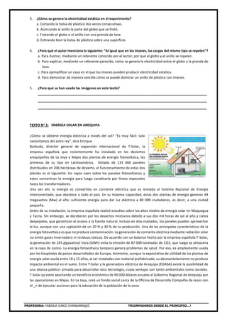 PROFESORA: FABIOLA JUNCO CHANGANAQUÍ. TRIUNFADORES DESDE EL PRINCIPIO…!
3. ¿Cómo se genera la electricidad estática en el experimento?
a. Cortando la bolsa de plástico dos veces consecutivas.
b. Acercando al anillo la parte del globo que se frotó.
c. Frotando el globo o el anillo con una prenda de lana.
d. Estirando bien la bolsa de plástico sobre una superficie.
4. ¿Para qué el autor menciona lo siguiente: “Al igual que en los imanes, las cargas del mismo tipo se repelen”?
a. Para ilustrar, mediante un referente conocido por el lector, por qué el globo y el anillo se repelen.
b. Para explicar, mediante un referente parecido, cómo se genera la electricidad entre el globo y la prenda de
lana.
c. Para ejemplificar un caso en el que los imanes pueden producir electricidad estática.
d. Para demostrar de manera sencilla cómo se puede dominar un anillo de plástico con imanes.
5
5. ¿Para qué se han usado las imágenes en este texto?
_________________________________________________________________________________________
_________________________________________________________________________________________
_________________________________________________________________________________________
TEXTO N° 3: ENERGÍA SOLAR EN AREQUIPA
¿Cómo se obtiene energía eléctrica a través del sol? “Es muy fácil: solo
necesitamos del astro rey”, dice Enrique
Barbudo, director general de expansión internacional de T-Solar, la
empresa española que recientemente ha instalado en los desiertos
arequipeños de La Joya y Majes dos plantas de energía fotovoltaica, las
primeras de su tipo en Latinoamérica. Dotada de 133 660 paneles
distribuidos en 206 hectáreas de desierto, el funcionamiento de estas dos
plantas es el siguiente: los rayos caen sobre los paneles fotovoltaicos y
estos concentran la energía para luego canalizarla por líneas especiales
hasta los transformadores.
Una vez ahí, la energía es convertida en corriente eléctrica que es enviada al Sistema Nacional de Energía
Interconectado, que abastece a todo el país. En su máxima capacidad, estas dos plantas de energía generan 44
megavatios (Mw) al año; suficiente energía para dar luz eléctrica a 80 000 ciudadanos, es decir, a una ciudad
pequeña.
Antes de su instalación, la empresa española realizó estudios sobre los altos niveles de energía solar en Moquegua
y Tacna. Sin embargo, se decidieron por los desiertos mistianos debido a sus dos mil horas de sol al año y cielos
despejados, que garantizan el acceso a la fuente natural. Incluso en días nublados, los paneles pueden aprovechar
la luz, aunque con una captación de un 20 % y 30 % de su producción. Una de las principales características de la
energía fotovoltaica es que no produce contaminación. La generación de corriente eléctrica mediante radiación solar
no emite gases invernadero ni residuos tóxicos. De acuerdo con un balance hecho por la empresa española T-Solar,
la generación de 245 gigavatios/ hora (GWh) evita la emisión de 87 000 toneladas de CO2, que luego se almacena
en la capa de ozono. La energía fotovoltaica tampoco genera problemas de salud. Por eso, es ampliamente usada
por los hospitales de países desarrollados de Europa. Asimismo, aunque la expectativa de utilidad de las plantas de
energía solar oscila entre 10 y 15 años, al ser instaladas con material prefabricado, su desmantelamiento no produce
impacto ambiental en el suelo. Entre T-Solar y la generadora eléctrica de Arequipa (EGASA) existe la posibilidad de
una alianza público- privada para desarrollar esta tecnología, cuyas ventajas son tanto ambientales como sociales.
T-Solar ya viene aportando un beneficio económico de 90 000 dólares anuales al Gobierno Regional de Arequipa por
las operaciones en Majes. En La Joya, creó un fondo social cerca de la Oficina de Desarrollo Compañía de Jesús con
el _n de ejecutar acciones para la educación de la población de la zona.
 