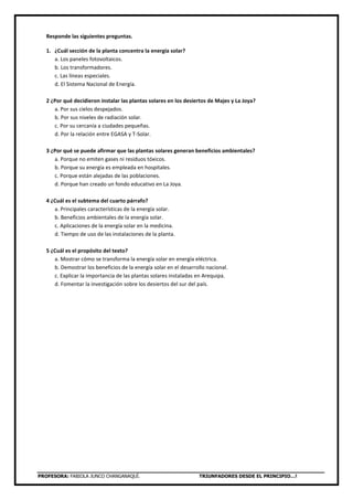 PROFESORA: FABIOLA JUNCO CHANGANAQUÍ. TRIUNFADORES DESDE EL PRINCIPIO…!
Responde las siguientes preguntas.
1. ¿Cuál sección de la planta concentra la energía solar?
a. Los paneles fotovoltaicos.
b. Los transformadores.
c. Las líneas especiales.
d. El Sistema Nacional de Energía.
2 ¿Por qué decidieron instalar las plantas solares en los desiertos de Majes y La Joya?
a. Por sus cielos despejados.
b. Por sus niveles de radiación solar.
c. Por su cercanía a ciudades pequeñas.
d. Por la relación entre EGASA y T-Solar.
3 ¿Por qué se puede afirmar que las plantas solares generan beneficios ambientales?
a. Porque no emiten gases ni residuos tóxicos.
b. Porque su energía es empleada en hospitales.
c. Porque están alejadas de las poblaciones.
d. Porque han creado un fondo educativo en La Joya.
4 ¿Cuál es el subtema del cuarto párrafo?
a. Principales características de la energía solar.
b. Beneficios ambientales de la energía solar.
c. Aplicaciones de la energía solar en la medicina.
d. Tiempo de uso de las instalaciones de la planta.
5 ¿Cuál es el propósito del texto?
a. Mostrar cómo se transforma la energía solar en energía eléctrica.
b. Demostrar los beneficios de la energía solar en el desarrollo nacional.
c. Explicar la importancia de las plantas solares instaladas en Arequipa.
d. Fomentar la investigación sobre los desiertos del sur del país.
 