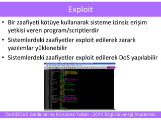 Exploit
• Bir zaafiyeti kötüye kullanarak sisteme izinsiz erişim
yetkisi veren program/scriptlerdir
• Sistemlerdeki zaafiyetler exploit edilerek zararlı
yazılımlar yüklenebilir
• Sistemlerdeki zaafiyetler exploit edilerek DoS yapılabilir
 