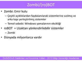 Zombi/(ro)BOT
• Zombi: Emir kulu
– Çeşitli açıklıklardan faydalanılarak sistemlerine sızılmış ve
arka kapı yerleştirilmiş sistemler
– Temel sebebi: Windows yamalarının eksikliği
• roBOT = Uzaktan yönlendirilebilir sistemler
– Zombi
• Dünyada milyonlarca vardır
 