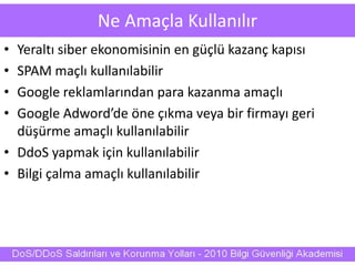 Ne Amaçla Kullanılır
• Yeraltı siber ekonomisinin en güçlü kazanç kapısı
• SPAM maçlı kullanılabilir
• Google reklamlarından para kazanma amaçlı
• Google Adword’de öne çıkma veya bir firmayı geri
düşürme amaçlı kullanılabilir
• DdoS yapmak için kullanılabilir
• Bilgi çalma amaçlı kullanılabilir
 