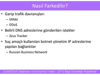 Nasıl Farkedilir?
• Garip trafik davranışları
– SPAM
– DDoS
• Belirli DNS adreslerine gönderilen istekler
– Zeus Tracker
• Suç amaçlı kullanılan botnet yönetim IP adreslerine
yapılan bağlantılar
– Russian Business Network
 