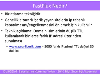 FastFlux Nedir?
• Bir atlatma tekniğidir
• Genellikle zararlı içerik yayan sitelerin ip tabanlı
kapatılmasını/engellenmesini önlemek için kullanılır
• Teknik açıklama: Domain isimlerinin düşük TTL
kullanılarak binlerce farklı IP adresi üzerinden
sunulması
– www.zararlicerik.com = 5000 farklı IP adresi TTL değeri 30
dakika
 