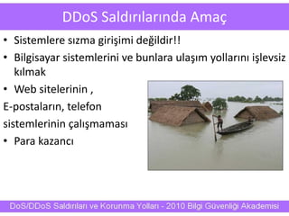 DDoS Saldırılarında Amaç
• Sistemlere sızma girişimi değildir!!
• Bilgisayar sistemlerini ve bunlara ulaşım yollarını işlevsiz
kılmak
• Web sitelerinin ,
E-postaların, telefon
sistemlerinin çalışmaması
• Para kazancı
 