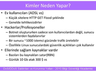 Kimler Neden Yapar?
• Ev kullanıcıları (ADSL vs)
– Küçük sitelere HTTP GET Flood şeklinde
– Genelde tehlikesizdirler
• Hackerlar/Profesyoneller
– Botnet oluştururken sadece son kullanıcılardan değil, sunucu
sistemlerden faydalanırlar
– Bir sunucu ~1000 istemci gücünde trafik üretebilir
– Özellikle Linux sunuculardaki güvenlik açıklıkları çok kullanılır
• Ellerinde sağlam kaynaklar vardır
– Bazıları bu kaynakları satar(RBN)
– Günlük 10 Gb atak 300 $ vs
 