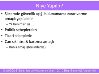 Niye Yapılır?
• Sistemde güvenlik açığı bulunamazsa zarar verme
amaçlı yapılabilir
– Ya benimsin ya ...
• Politik sebeplerden
• Ticari sebeplerle
• Can sıkıntısı & karizma amaçlı
– Bahis amaçlı(forumlarda)
 