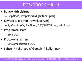 DOS/DDOS Çeşitleri
• Bandwidth şişirme
– Udp flood, icmp flood (diğer tüm tipler)
• Kaynak tüketimi(Firewall, server)
– Synflood, ACK/FIN flood, GET/POST Flood, udp flood
• Programsal hata
– Bind DOS
• Protokol istismarı
– DNS amplification DOS
• Sahte IP kullanarak/ Gerçek IP kullanarak
 