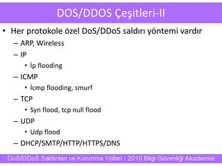 DOS/DDOS Çeşitleri-II
• Her protokole özel DoS/DDoS saldırı yöntemi vardır
– ARP, Wireless
– IP
• İp flooding
– ICMP
• İcmp flooding, smurf
– TCP
• Syn flood, tcp null flood
– UDP
• Udp flood
– DHCP/SMTP/HTTP/HTTPS/DNS
 