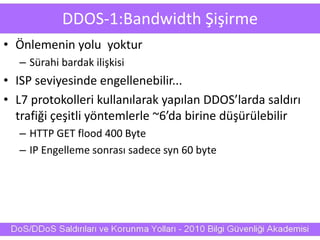 DDOS-1:Bandwidth Şişirme
• Önlemenin yolu yoktur
– Sürahi bardak ilişkisi
• ISP seviyesinde engellenebilir...
• L7 protokolleri kullanılarak yapılan DDOS’larda saldırı
trafiği çeşitli yöntemlerle ~6’da birine düşürülebilir
– HTTP GET flood 400 Byte
– IP Engelleme sonrası sadece syn 60 byte
 
