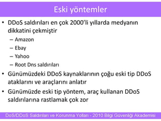Eski yöntemler
• DDoS saldırıları en çok 2000’li yıllarda medyanın
dikkatini çekmiştir
– Amazon
– Ebay
– Yahoo
– Root Dns saldırıları
• Günümüzdeki DDoS kaynaklarının çoğu eski tip DDoS
ataklarını ve araçlarını anlatır
• Günümüzde eski tip yöntem, araç kullanan DDoS
saldırılarına rastlamak çok zor
 