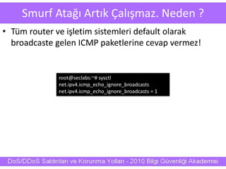 Smurf Atağı Artık Çalışmaz. Neden ?
• Tüm router ve işletim sistemleri default olarak
broadcaste gelen ICMP paketlerine cevap vermez!
root@seclabs:~# sysctl
net.ipv4.icmp_echo_ignore_broadcasts
net.ipv4.icmp_echo_ignore_broadcasts = 1
 