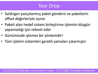 Tear Drop
• Saldırgan parçalanmış paket gönderir ve paketlerin
offset değerleriyle oynar
• Paketi alan hedef sistem birleştirme işlemini düzgün
yapamadığı için reboot eder
• Günümüzde işlemez bir yöntemdir!
• Tüm işletim sistemleri gerekli yamaları çıkarmıştır
 